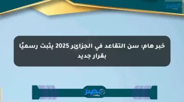 خبر هام: سن التقاعد في الجزائر 2025 يثبت رسميًا بقرار جديد